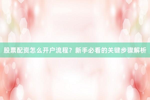 股票配资怎么开户流程？新手必看的关键步骤解析