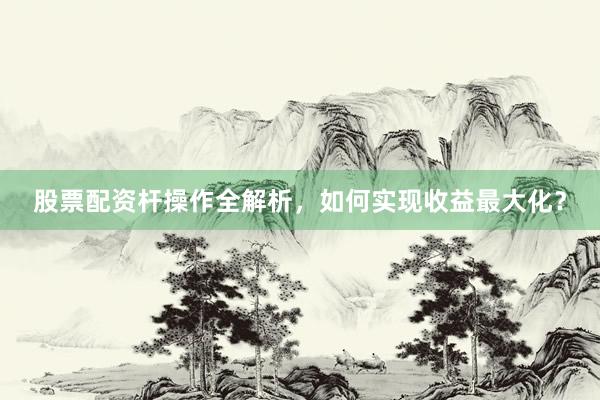 股票配资杆操作全解析，如何实现收益最大化？