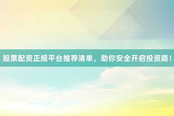 股票配资正规平台推荐清单，助你安全开启投资路！