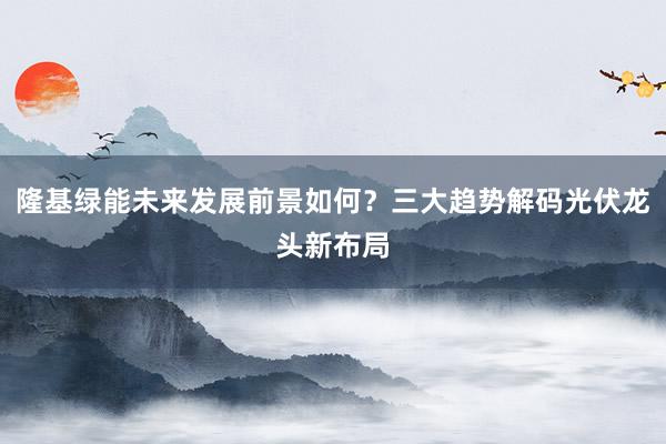 隆基绿能未来发展前景如何？三大趋势解码光伏龙头新布局