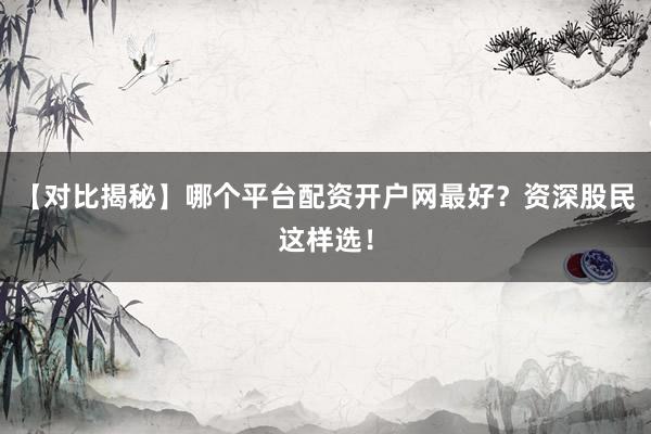 【对比揭秘】哪个平台配资开户网最好？资深股民这样选！