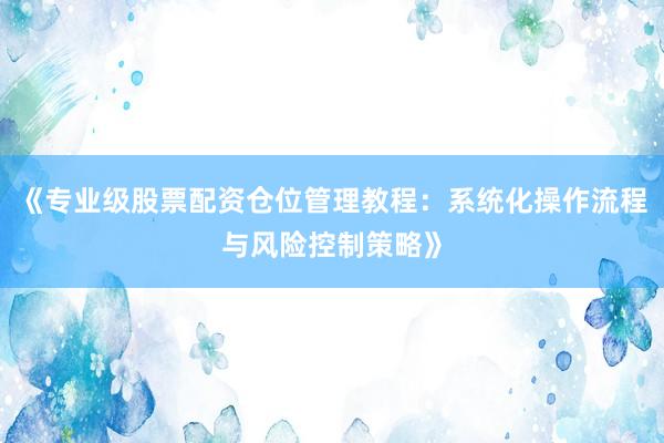 《专业级股票配资仓位管理教程：系统化操作流程与风险控制策略》