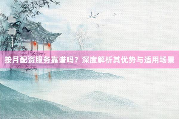 按月配资服务靠谱吗？深度解析其优势与适用场景