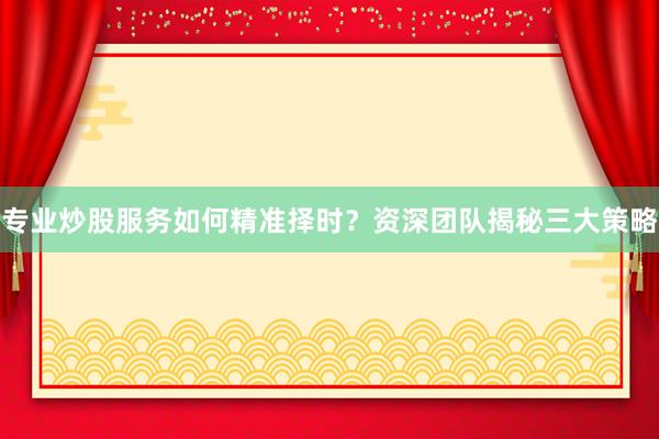 专业炒股服务如何精准择时？资深团队揭秘三大策略
