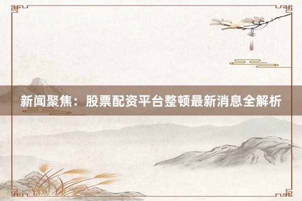 新闻聚焦：股票配资平台整顿最新消息全解析