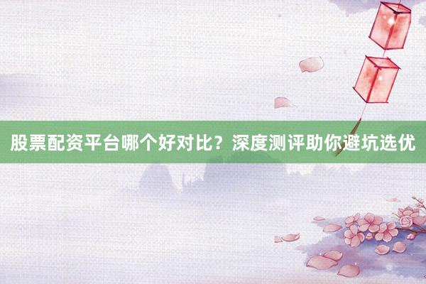 股票配资平台哪个好对比？深度测评助你避坑选优