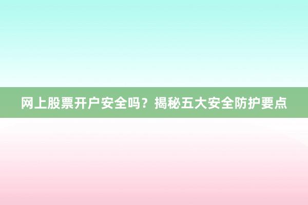 网上股票开户安全吗？揭秘五大安全防护要点