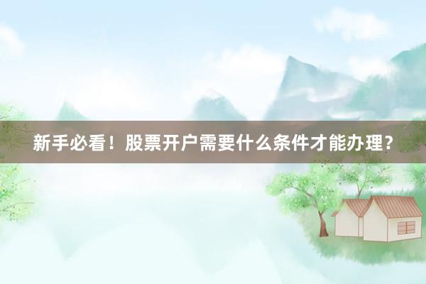 新手必看！股票开户需要什么条件才能办理？