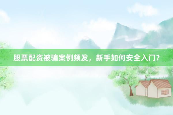 股票配资被骗案例频发，新手如何安全入门？