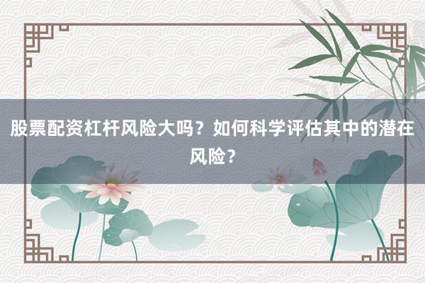 股票配资杠杆风险大吗？如何科学评估其中的潜在风险？