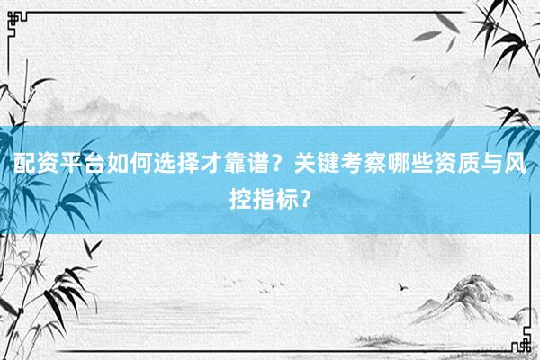 配资平台如何选择才靠谱？关键考察哪些资质与风控指标？