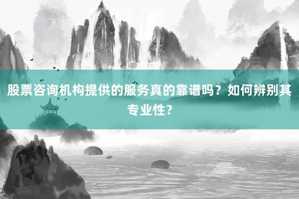 股票咨询机构提供的服务真的靠谱吗？如何辨别其专业性？