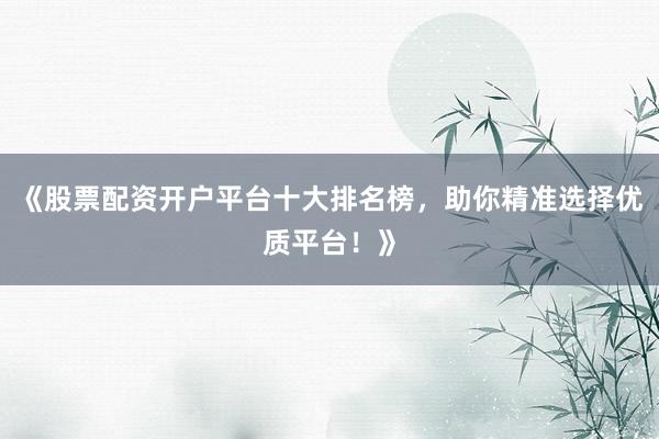 《股票配资开户平台十大排名榜，助你精准选择优质平台！》