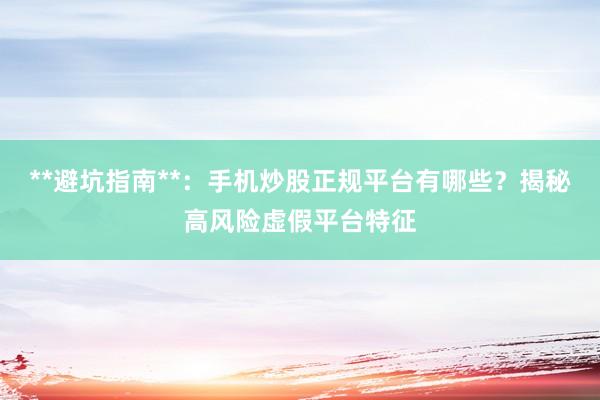 **避坑指南**：手机炒股正规平台有哪些？揭秘高风险虚假平台特征