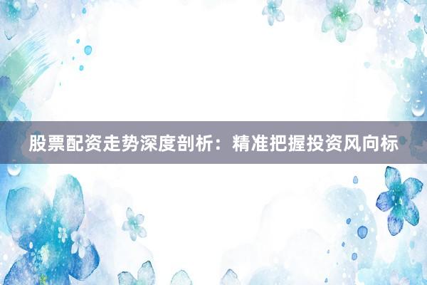 股票配资走势深度剖析：精准把握投资风向标