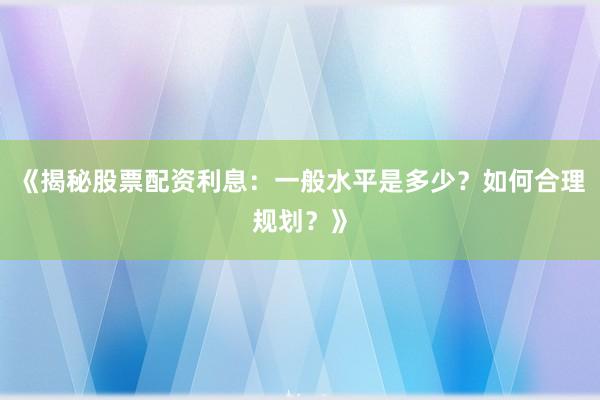 《揭秘股票配资利息：一般水平是多少？如何合理规划？》
