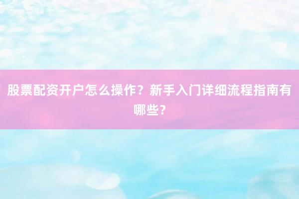 股票配资开户怎么操作？新手入门详细流程指南有哪些？