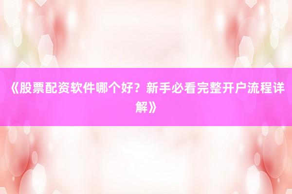 《股票配资软件哪个好？新手必看完整开户流程详解》