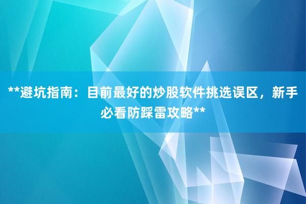 **避坑指南：目前最好的炒股软件挑选误区，新手必看防踩雷攻略**