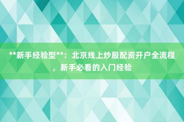 **新手经验型**：北京线上炒股配资开户全流程，新手必看的入门经验