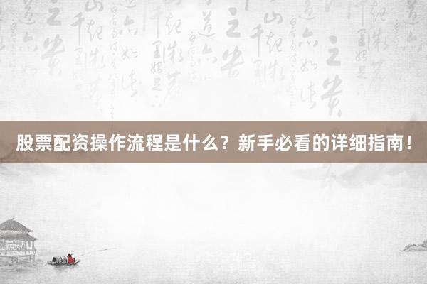 股票配资操作流程是什么？新手必看的详细指南！