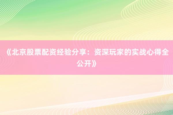 《北京股票配资经验分享：资深玩家的实战心得全公开》