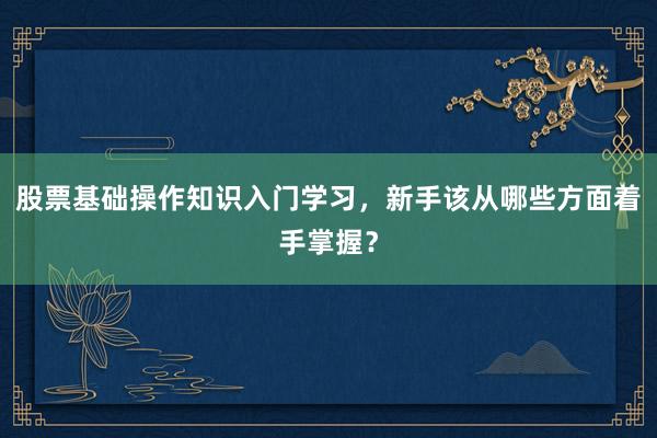 股票基础操作知识入门学习，新手该从哪些方面着手掌握？