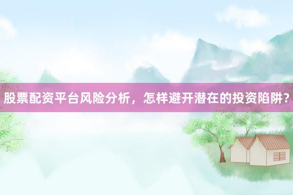 股票配资平台风险分析，怎样避开潜在的投资陷阱？