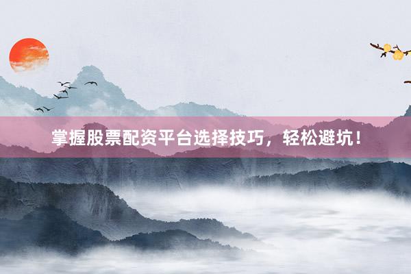 掌握股票配资平台选择技巧，轻松避坑！