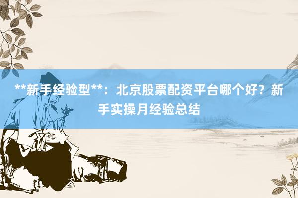 **新手经验型**：北京股票配资平台哪个好？新手实操月经验总结