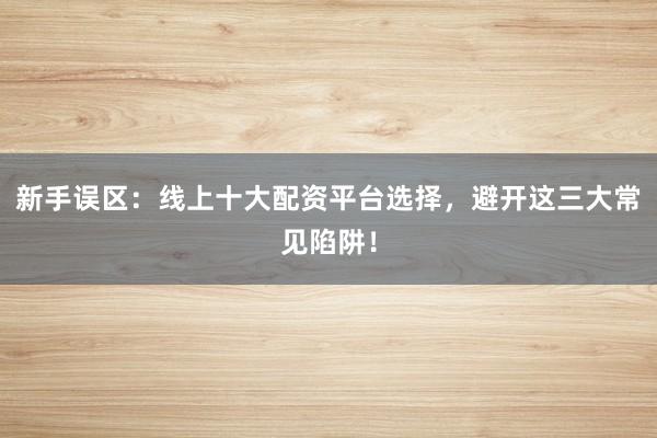 新手误区：线上十大配资平台选择，避开这三大常见陷阱！