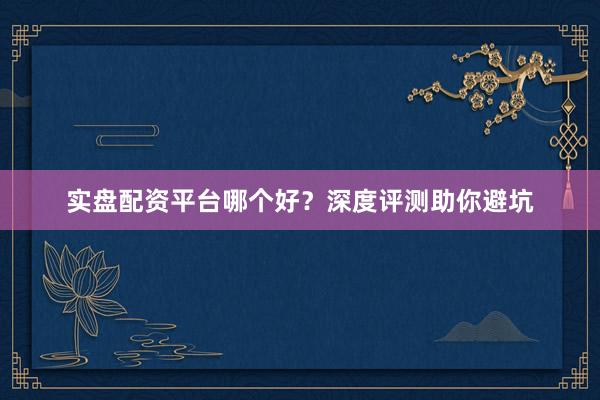 实盘配资平台哪个好？深度评测助你避坑