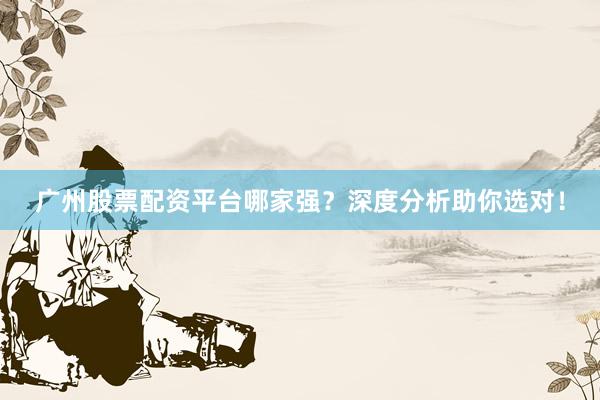 广州股票配资平台哪家强？深度分析助你选对！
