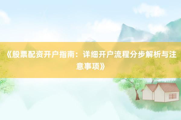 《股票配资开户指南：详细开户流程分步解析与注意事项》