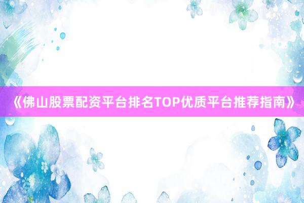 《佛山股票配资平台排名TOP优质平台推荐指南》