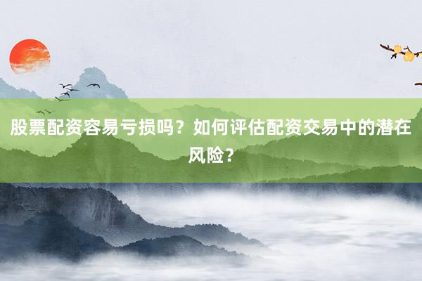 股票配资容易亏损吗？如何评估配资交易中的潜在风险？