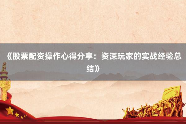 《股票配资操作心得分享：资深玩家的实战经验总结》