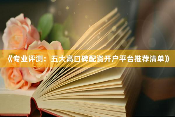 《专业评测：五大高口碑配资开户平台推荐清单》