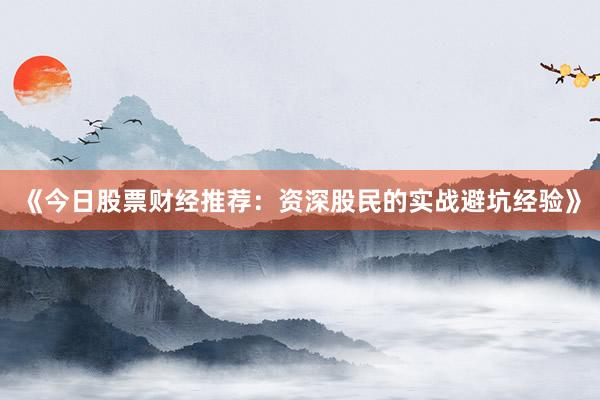 《今日股票财经推荐：资深股民的实战避坑经验》