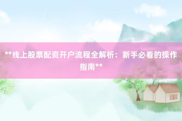 **线上股票配资开户流程全解析：新手必看的操作指南**