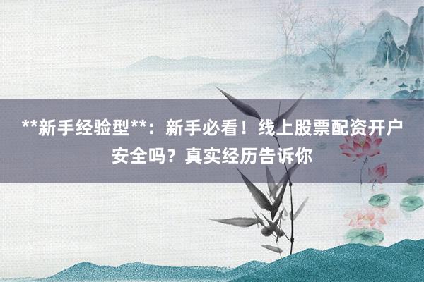 **新手经验型**：新手必看！线上股票配资开户安全吗？真实经历告诉你