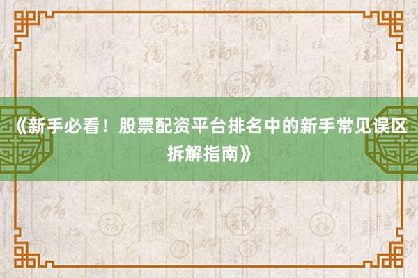 《新手必看！股票配资平台排名中的新手常见误区拆解指南》