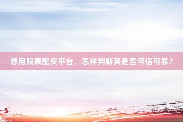 想用股票配资平台，怎样判断其是否可信可靠？