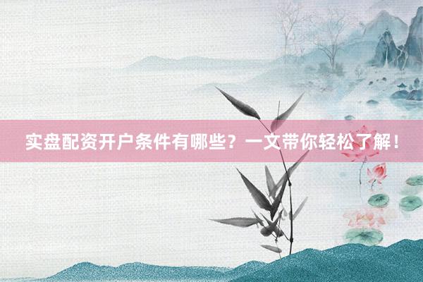 实盘配资开户条件有哪些？一文带你轻松了解！