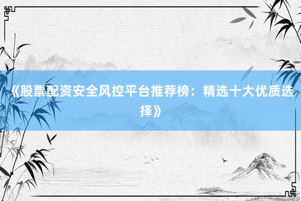 《股票配资安全风控平台推荐榜：精选十大优质选择》