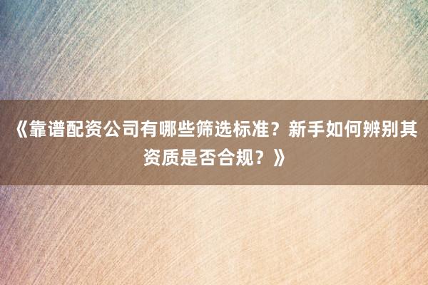 《靠谱配资公司有哪些筛选标准？新手如何辨别其资质是否合规？》