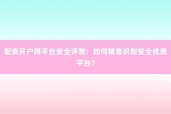 配资开户网平台安全评测：如何精准识别安全优质平台？
