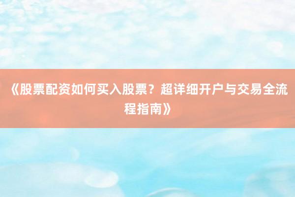 《股票配资如何买入股票？超详细开户与交易全流程指南》
