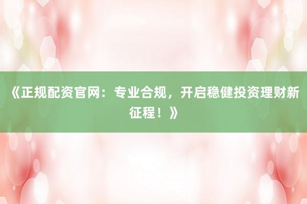 《正规配资官网：专业合规，开启稳健投资理财新征程！》