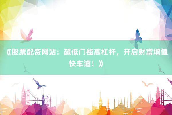 《股票配资网站：超低门槛高杠杆，开启财富增值快车道！》